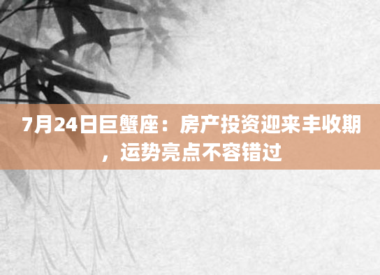 7月24日巨蟹座：房产投资迎来丰收期，运势亮点不容错过