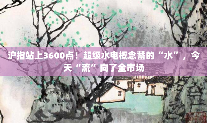 沪指站上3600点！超级水电概念蓄的“水”，今天“流”向了全市场