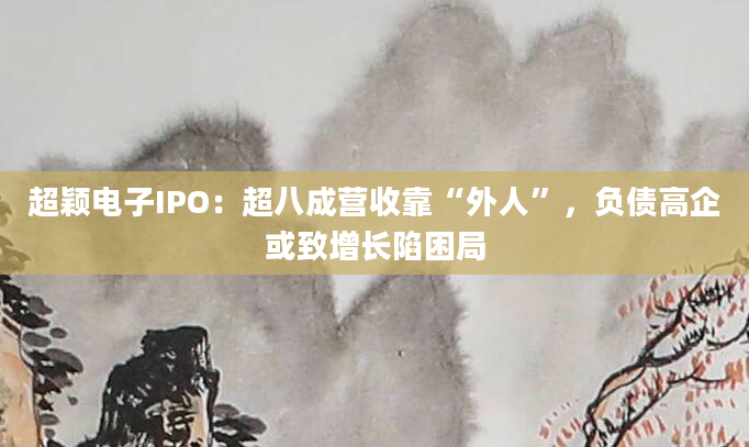 超颖电子IPO：超八成营收靠“外人”，负债高企或致增长陷困局
