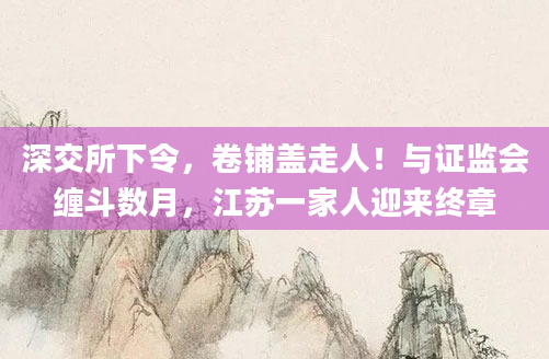 深交所下令，卷铺盖走人！与证监会缠斗数月，江苏一家人迎来终章