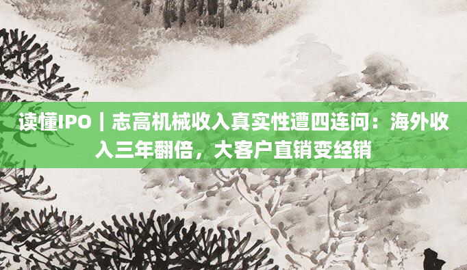 读懂IPO｜志高机械收入真实性遭四连问：海外收入三年翻倍，大客户直销变经销