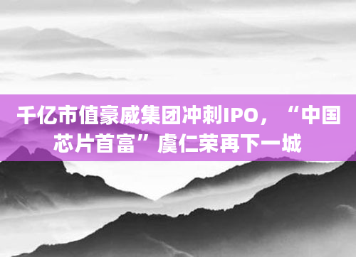 千亿市值豪威集团冲刺IPO，“中国芯片首富”虞仁荣再下一城