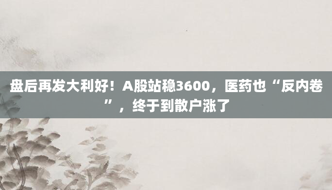 盘后再发大利好！A股站稳3600，医药也“反内卷”，终于到散户涨了
