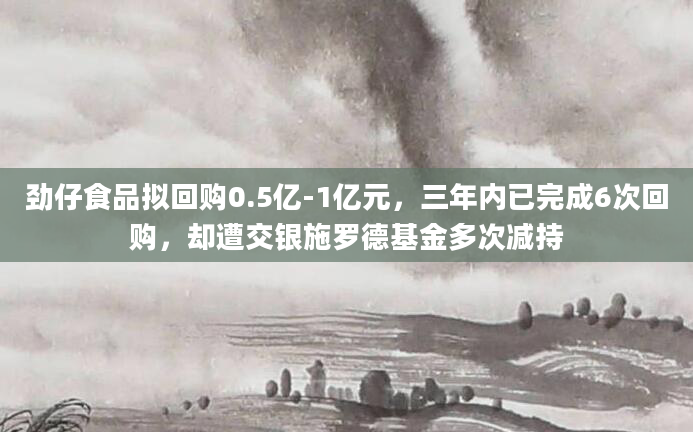 劲仔食品拟回购0.5亿-1亿元，三年内已完成6次回购，却遭交银施罗德基金多次减持