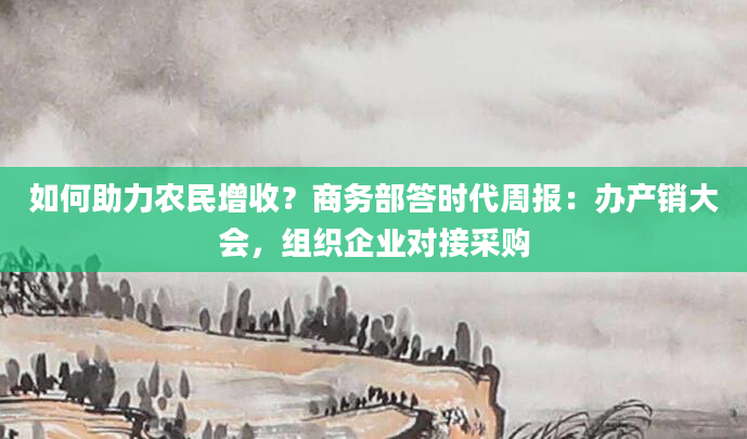 如何助力农民增收？商务部答时代周报：办产销大会，组织企业对接采购