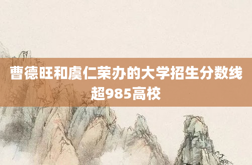 曹德旺和虞仁荣办的大学招生分数线超985高校