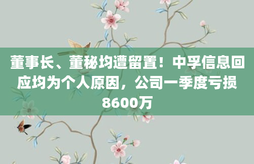 董事长、董秘均遭留置！中孚信息回应均为个人原因，公司一季度亏损8600万