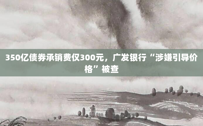 350亿债券承销费仅300元，广发银行“涉嫌引导价格”被查