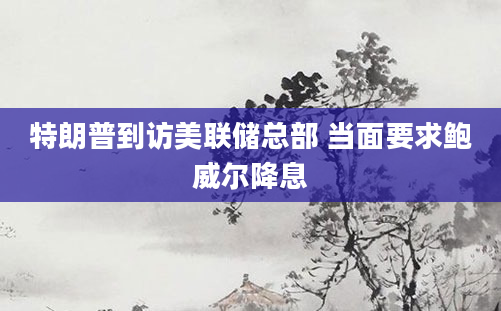 特朗普到访美联储总部 当面要求鲍威尔降息