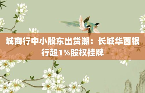 城商行中小股东出货潮：长城华西银行超1%股权挂牌