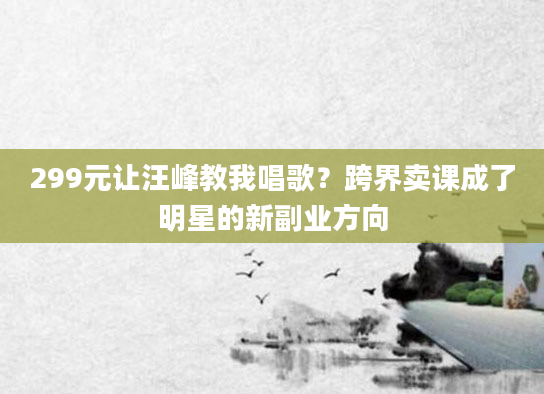 299元让汪峰教我唱歌？跨界卖课成了明星的新副业方向