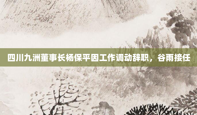 四川九洲董事长杨保平因工作调动辞职，谷雨接任