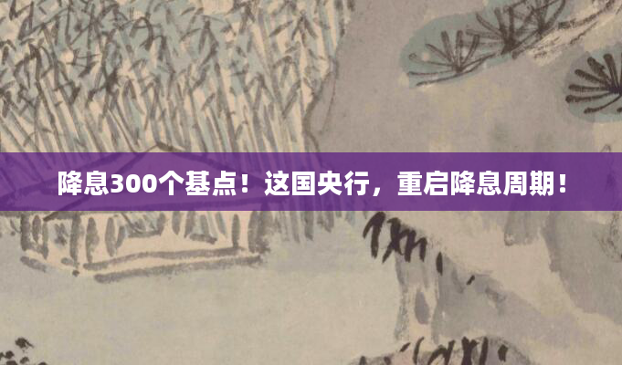 降息300个基点！这国央行，重启降息周期！