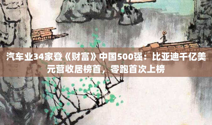 汽车业34家登《财富》中国500强：比亚迪千亿美元营收居榜首，零跑首次上榜