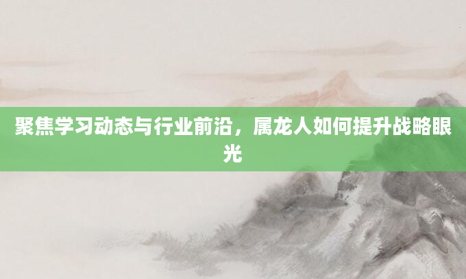 聚焦学习动态与行业前沿，属龙人如何提升战略眼光