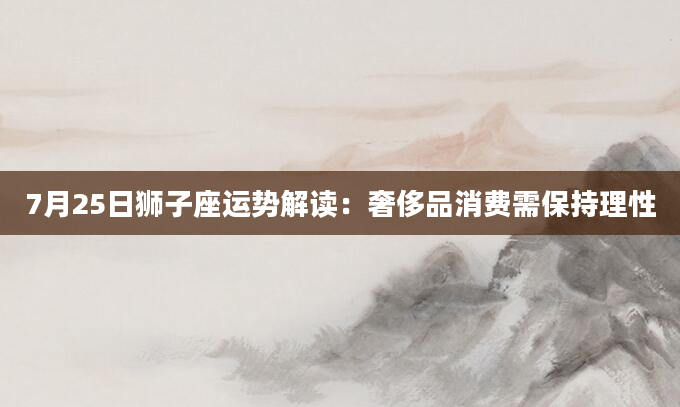 7月25日狮子座运势解读：奢侈品消费需保持理性