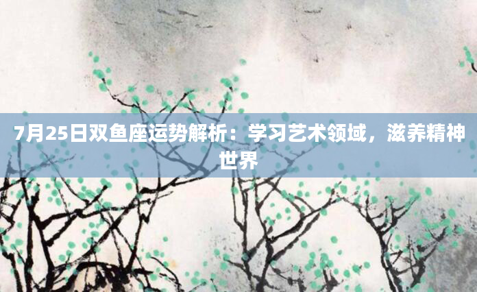 7月25日双鱼座运势解析：学习艺术领域，滋养精神世界