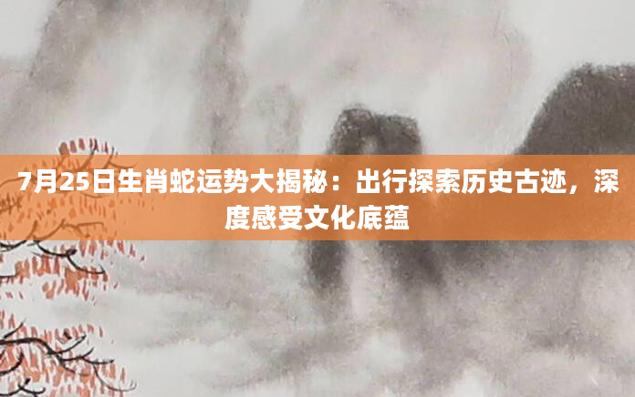 7月25日生肖蛇运势大揭秘：出行探索历史古迹，深度感受文化底蕴