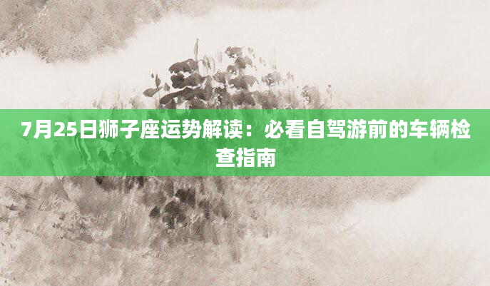 7月25日狮子座运势解读：必看自驾游前的车辆检查指南