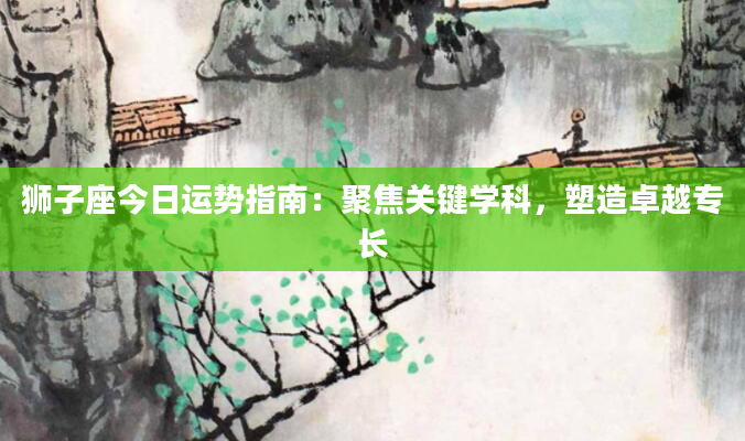 狮子座今日运势指南：聚焦关键学科，塑造卓越专长