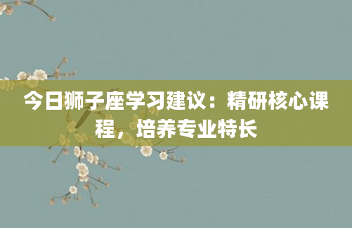 今日狮子座学习建议：精研核心课程，培养专业特长
