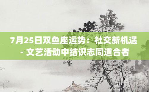 7月25日双鱼座运势：社交新机遇 - 文艺活动中结识志同道合者