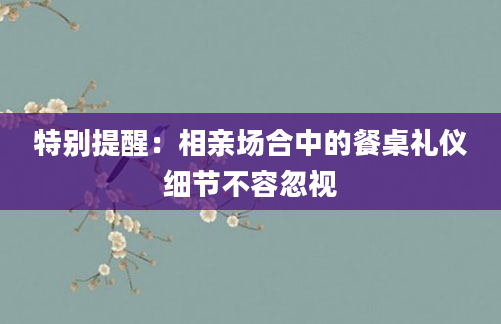特别提醒：相亲场合中的餐桌礼仪细节不容忽视