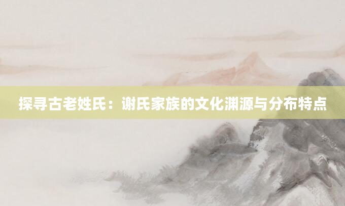 探寻古老姓氏：谢氏家族的文化渊源与分布特点