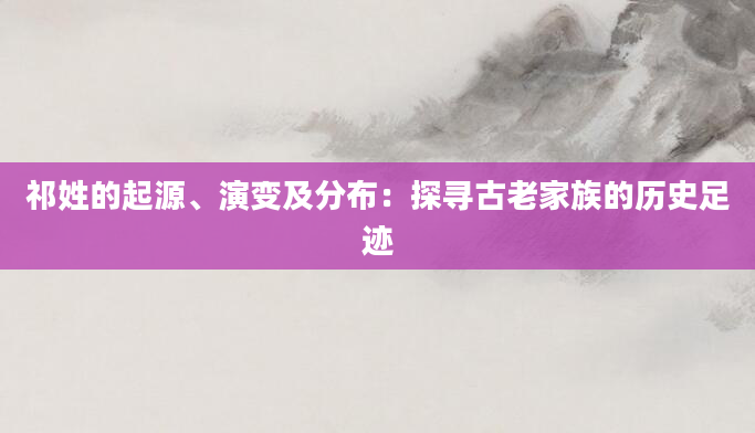 祁姓的起源、演变及分布：探寻古老家族的历史足迹