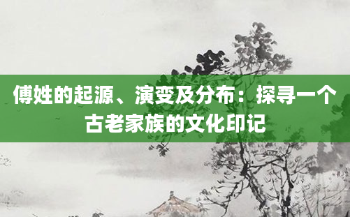 傅姓的起源、演变及分布：探寻一个古老家族的文化印记