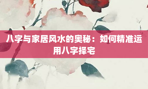 八字与家居风水的奥秘：如何精准运用八字择宅