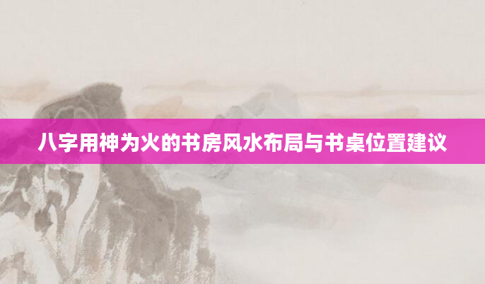 八字用神为火的书房风水布局与书桌位置建议
