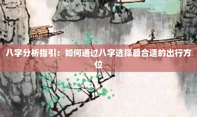 八字分析指引：如何通过八字选择最合适的出行方位