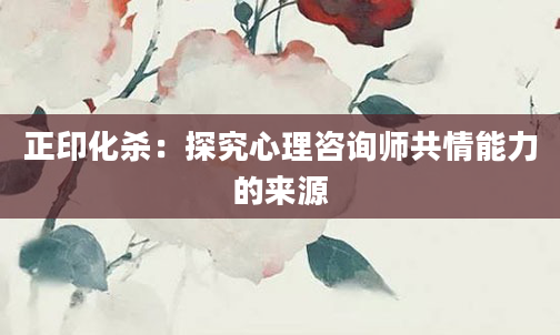 正印化杀：探究心理咨询师共情能力的来源