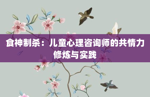 食神制杀：儿童心理咨询师的共情力修炼与实践