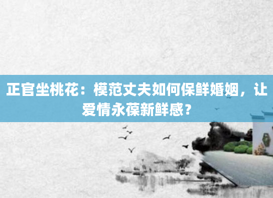 正官坐桃花：模范丈夫如何保鲜婚姻，让爱情永葆新鲜感？