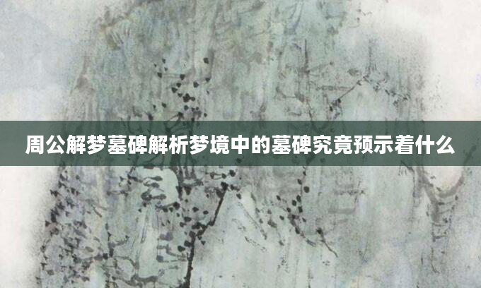 周公解梦墓碑解析梦境中的墓碑究竟预示着什么