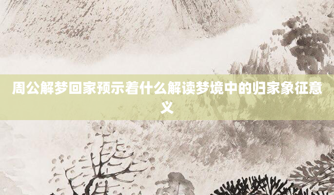 周公解梦回家预示着什么解读梦境中的归家象征意义