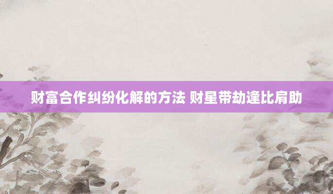 财富合作纠纷化解的方法 财星带劫逢比肩助