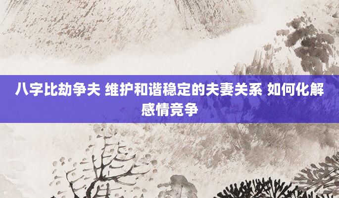 八字比劫争夫 维护和谐稳定的夫妻关系 如何化解感情竞争
