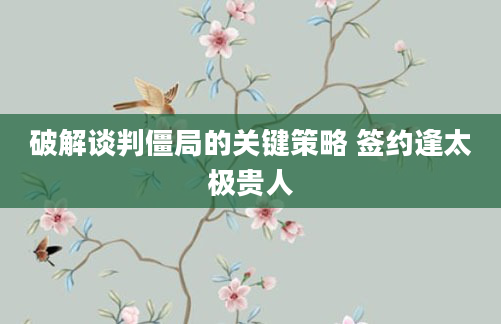 破解谈判僵局的关键策略 签约逢太极贵人