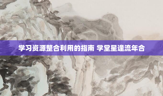 学习资源整合利用的指南 学堂星逢流年合