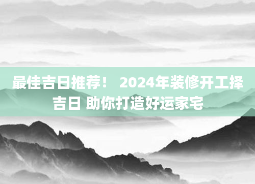 最佳吉日推荐！ 2024年装修开工择吉日 助你打造好运家宅