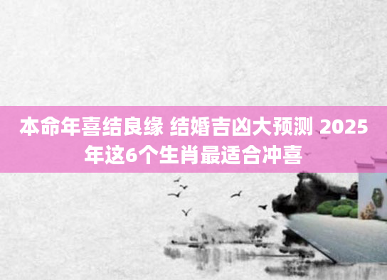 本命年喜结良缘 结婚吉凶大预测 2025年这6个生肖最适合冲喜