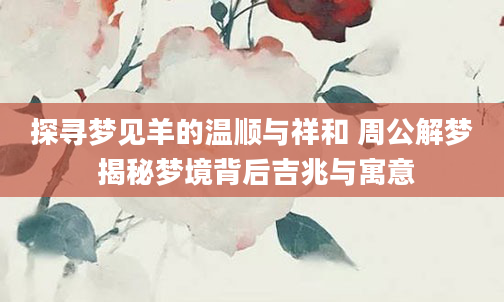 探寻梦见羊的温顺与祥和 周公解梦 揭秘梦境背后吉兆与寓意