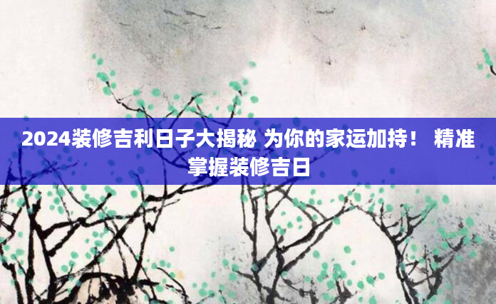 2024装修吉利日子大揭秘 为你的家运加持！ 精准掌握装修吉日