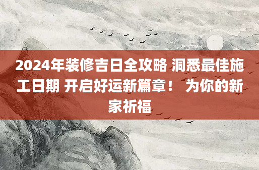 2024年装修吉日全攻略 洞悉最佳施工日期 开启好运新篇章！ 为你的新家祈福