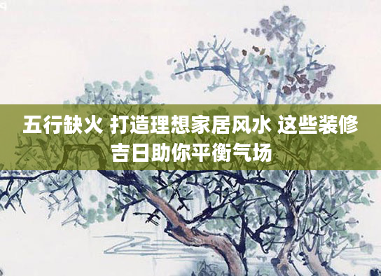 五行缺火 打造理想家居风水 这些装修吉日助你平衡气场
