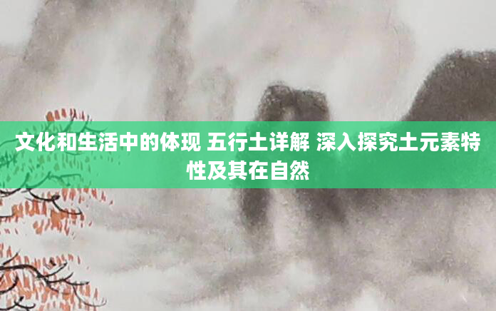 文化和生活中的体现 五行土详解 深入探究土元素特性及其在自然