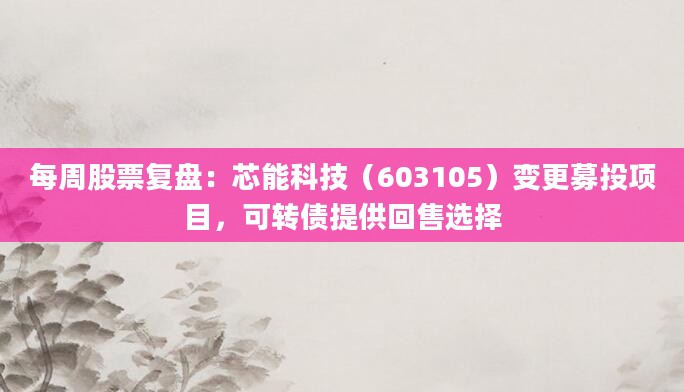 每周股票复盘：芯能科技（603105）变更募投项目，可转债提供回售选择
